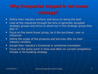 Why Companies trapped in red ocean strategy?   Define their industry similarly and focus on being the best Look at the industries through the lens of generally accepted strategic groups and strive to stand out in the strategic group they play in Focus on the same buyer group, be it the purchaser, user or influencer Define the scope of the products and services offer by their industry similarly Accept their industry's functional or emotional orientation Focus on the same point in time-and often on current competitive threats in formulating strategy 