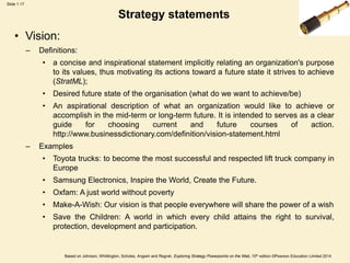 Slide 1.17
Based on Johnson, Whittington, Scholes, Angwin and Regnér, Exploring Strategy Powerpoints on the Web, 10th edition ©Pearson Education Limited 2014
Strategy statements
• Vision:
– Definitions:
• a concise and inspirational statement implicitly relating an organization's purpose
to its values, thus motivating its actions toward a future state it strives to achieve
(StratML);
• Desired future state of the organisation (what do we want to achieve/be)
• An aspirational description of what an organization would like to achieve or
accomplish in the mid-term or long-term future. It is intended to serves as a clear
guide for choosing current and future courses of action.
http://www.businessdictionary.com/definition/vision-statement.html
– Examples
• Toyota trucks: to become the most successful and respected lift truck company in
Europe
• Samsung Electronics, Inspire the World, Create the Future.
• Oxfam: A just world without poverty
• Make-A-Wish: Our vision is that people everywhere will share the power of a wish
• Save the Children: A world in which every child attains the right to survival,
protection, development and participation.
 