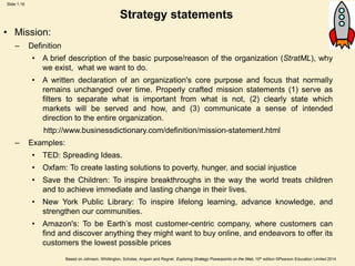 Slide 1.18
Based on Johnson, Whittington, Scholes, Angwin and Regnér, Exploring Strategy Powerpoints on the Web, 10th edition ©Pearson Education Limited 2014
Strategy statements
• Mission:
– Definition
• A brief description of the basic purpose/reason of the organization (StratML), why
we exist, what we want to do.
• A written declaration of an organization's core purpose and focus that normally
remains unchanged over time. Properly crafted mission statements (1) serve as
filters to separate what is important from what is not, (2) clearly state which
markets will be served and how, and (3) communicate a sense of intended
direction to the entire organization.
http://www.businessdictionary.com/definition/mission-statement.html
– Examples:
• TED: Spreading Ideas.
• Oxfam: To create lasting solutions to poverty, hunger, and social injustice
• Save the Children: To inspire breakthroughs in the way the world treats children
and to achieve immediate and lasting change in their lives.
• New York Public Library: To inspire lifelong learning, advance knowledge, and
strengthen our communities.
• Amazon's: To be Earth’s most customer-centric company, where customers can
find and discover anything they might want to buy online, and endeavors to offer its
customers the lowest possible prices
 