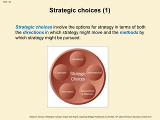 Slide 1.33
Based on Johnson, Whittington, Scholes, Angwin and Regnér, Exploring Strategy Powerpoints on the Web, 10th edition ©Pearson Education Limited 2014
Strategic choices (1)
Strategic choices involve the options for strategy in terms of both
the directions in which strategy might move and the methods by
which strategy might be pursued.
 