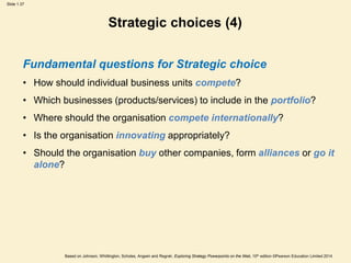 Slide 1.37
Based on Johnson, Whittington, Scholes, Angwin and Regnér, Exploring Strategy Powerpoints on the Web, 10th edition ©Pearson Education Limited 2014
Strategic choices (4)
Fundamental questions for Strategic choice
• How should individual business units compete?
• Which businesses (products/services) to include in the portfolio?
• Where should the organisation compete internationally?
• Is the organisation innovating appropriately?
• Should the organisation buy other companies, form alliances or go it
alone?
 