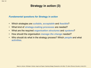 Slide 1.40
Based on Johnson, Whittington, Scholes, Angwin and Regnér, Exploring Strategy Powerpoints on the Web, 10th edition ©Pearson Education Limited 2014
Strategy in action (3)
Fundamental questions for Strategy in action
• Which strategies are suitable, acceptable and feasible?
• What kind of strategy-making processes are needed?
• What are the required organisation structures and systems?
• How should the organisation manage the change needed?
• Who should do what in the strategy process? Which people and what
activities.
 