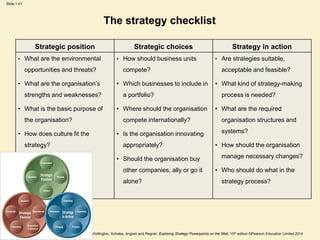 Slide 1.41
Based on Johnson, Whittington, Scholes, Angwin and Regnér, Exploring Strategy Powerpoints on the Web, 10th edition ©Pearson Education Limited 2014
The strategy checklist
Strategic position Strategic choices Strategy in action
• What are the environmental
opportunities and threats?
• What are the organisation’s
strengths and weaknesses?
• What is the basic purpose of
the organisation?
• How does culture fit the
strategy?
• How should business units
compete?
• Which businesses to include in
a portfolio?
• Where should the organisation
compete internationally?
• Is the organisation innovating
appropriately?
• Should the organisation buy
other companies, ally or go it
alone?
• Are strategies suitable,
acceptable and feasible?
• What kind of strategy-making
process is needed?
• What are the required
organisation structures and
systems?
• How should the organisation
manage necessary changes?
• Who should do what in the
strategy process?
 