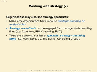 Slide 1.43
Based on Johnson, Whittington, Scholes, Angwin and Regnér, Exploring Strategy Powerpoints on the Web, 10th edition ©Pearson Education Limited 2014
Working with strategy (2)
Organisations may also use strategy specialists:
• Many large organisations have in-house strategic planning or
analyst roles.
• Strategy consultants can be engaged from management consulting
firms (e.g. Accenture, IBM Consulting, PwC).
• There are a growing number of specialist strategy consulting
firms (e.g. McKinsey & Co, The Boston Consulting Group).
 