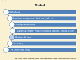 Slide 1.46
Based on Johnson, Whittington, Scholes, Angwin and Regnér, Exploring Strategy Powerpoints on the Web, 10th edition ©Pearson Education Limited 2014
Content
Definitions
Levels of strategy and the three horizons
Strategy statements
Exploring strategy model: Strategic position, choice, action
Strategy lenses
Summary
The Lego case study
 