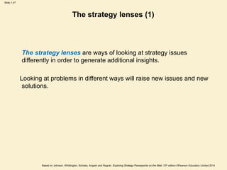 Slide 1.47
Based on Johnson, Whittington, Scholes, Angwin and Regnér, Exploring Strategy Powerpoints on the Web, 10th edition ©Pearson Education Limited 2014
The strategy lenses (1)
The strategy lenses are ways of looking at strategy issues
differently in order to generate additional insights.
Looking at problems in different ways will raise new issues and new
solutions.
 