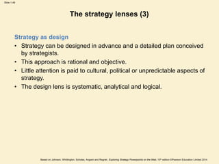 Slide 1.49
Based on Johnson, Whittington, Scholes, Angwin and Regnér, Exploring Strategy Powerpoints on the Web, 10th edition ©Pearson Education Limited 2014
The strategy lenses (3)
Strategy as design
• Strategy can be designed in advance and a detailed plan conceived
by strategists.
• This approach is rational and objective.
• Little attention is paid to cultural, political or unpredictable aspects of
strategy.
• The design lens is systematic, analytical and logical.
 