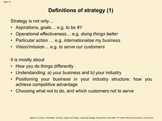 Slide 1.5
Based on Johnson, Whittington, Scholes, Angwin and Regnér, Exploring Strategy Powerpoints on the Web, 10th edition ©Pearson Education Limited 2014
Strategy is not only…
• Aspirations, goals… e.g. to be #1
• Operational effectiveness… e.g. doing things better
• Particular action … e.g. internationalise my business
• Vision/mission… e.g. to serve our customers
It is mostly about
• How you do things differently
• Understanding: a) your business and b) your industry
• Positioning your business in your industry structure: how you
achieve competitive advantage
• Choosing what not to do, and which customers not to serve
Definitions of strategy (1)
 
