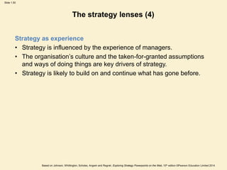 Slide 1.50
Based on Johnson, Whittington, Scholes, Angwin and Regnér, Exploring Strategy Powerpoints on the Web, 10th edition ©Pearson Education Limited 2014
The strategy lenses (4)
Strategy as experience
• Strategy is influenced by the experience of managers.
• The organisation’s culture and the taken-for-granted assumptions
and ways of doing things are key drivers of strategy.
• Strategy is likely to build on and continue what has gone before.
 