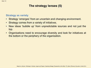 Slide 1.51
Based on Johnson, Whittington, Scholes, Angwin and Regnér, Exploring Strategy Powerpoints on the Web, 10th edition ©Pearson Education Limited 2014
The strategy lenses (5)
Strategy as variety
• Strategy ‘emerges’ from an uncertain and changing environment.
• Strategy comes from a variety of initiatives.
• New ideas ‘bubble up’ from unpredictable sources and not just the
top.
• Organisations need to encourage diversity and look for initiatives at
the bottom or the periphery of the organisation.
 