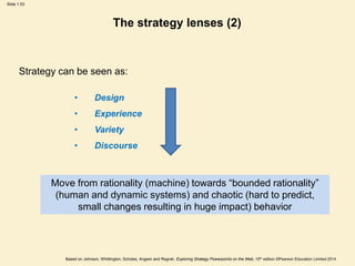 Slide 1.53
Based on Johnson, Whittington, Scholes, Angwin and Regnér, Exploring Strategy Powerpoints on the Web, 10th edition ©Pearson Education Limited 2014
The strategy lenses (2)
Strategy can be seen as:
• Design
• Experience
• Variety
• Discourse
Move from rationality (machine) towards “bounded rationality”
(human and dynamic systems) and chaotic (hard to predict,
small changes resulting in huge impact) behavior
 