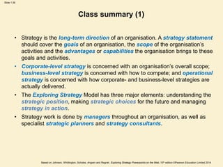 Slide 1.56
Based on Johnson, Whittington, Scholes, Angwin and Regnér, Exploring Strategy Powerpoints on the Web, 10th edition ©Pearson Education Limited 2014
Class summary (1)
• Strategy is the long-term direction of an organisation. A strategy statement
should cover the goals of an organisation, the scope of the organisation’s
activities and the advantages or capabilities the organisation brings to these
goals and activities.
• Corporate-level strategy is concerned with an organisation’s overall scope;
business-level strategy is concerned with how to compete; and operational
strategy is concerned with how corporate- and business-level strategies are
actually delivered.
• The Exploring Strategy Model has three major elements: understanding the
strategic position, making strategic choices for the future and managing
strategy in action.
• Strategy work is done by managers throughout an organisation, as well as
specialist strategic planners and strategy consultants.
 