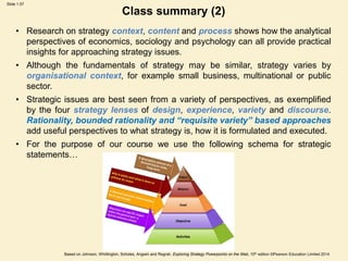 Slide 1.57
Based on Johnson, Whittington, Scholes, Angwin and Regnér, Exploring Strategy Powerpoints on the Web, 10th edition ©Pearson Education Limited 2014
Class summary (2)
• Research on strategy context, content and process shows how the analytical
perspectives of economics, sociology and psychology can all provide practical
insights for approaching strategy issues.
• Although the fundamentals of strategy may be similar, strategy varies by
organisational context, for example small business, multinational or public
sector.
• Strategic issues are best seen from a variety of perspectives, as exemplified
by the four strategy lenses of design, experience, variety and discourse.
Rationality, bounded rationality and “requisite variety” based approaches
add useful perspectives to what strategy is, how it is formulated and executed.
• For the purpose of our course we use the following schema for strategic
statements…
 