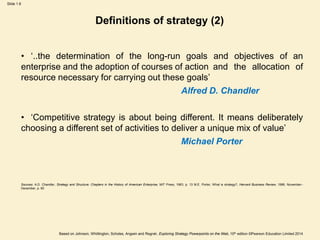 Slide 1.6
Based on Johnson, Whittington, Scholes, Angwin and Regnér, Exploring Strategy Powerpoints on the Web, 10th edition ©Pearson Education Limited 2014
Definitions of strategy (2)
• ‘..the determination of the long-run goals and objectives of an
enterprise and the adoption of courses of action and the allocation of
resource necessary for carrying out these goals’
Alfred D. Chandler
• ‘Competitive strategy is about being different. It means deliberately
choosing a different set of activities to deliver a unique mix of value’
Michael Porter
Sources: A.D. Chandler, Strategy and Structure: Chapters in the History of American Enterprise, MIT Press, 1963, p. 13 M.E. Porter, What is strategy?, Harvard Business Review, 1996, November–
December, p. 60
 