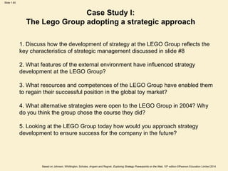 Slide 1.60
Based on Johnson, Whittington, Scholes, Angwin and Regnér, Exploring Strategy Powerpoints on the Web, 10th edition ©Pearson Education Limited 2014
1. Discuss how the development of strategy at the LEGO Group reflects the
key characteristics of strategic management discussed in slide #8
2. What features of the external environment have influenced strategy
development at the LEGO Group?
3. What resources and competences of the LEGO Group have enabled them
to regain their successful position in the global toy market?
4. What alternative strategies were open to the LEGO Group in 2004? Why
do you think the group chose the course they did?
5. Looking at the LEGO Group today how would you approach strategy
development to ensure success for the company in the future?
Case Study I:
The Lego Group adopting a strategic approach
 