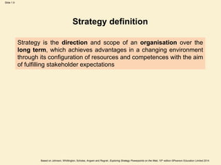 Slide 1.9
Based on Johnson, Whittington, Scholes, Angwin and Regnér, Exploring Strategy Powerpoints on the Web, 10th edition ©Pearson Education Limited 2014
Strategy definition
Strategy is the direction and scope of an organisation over the
long term, which achieves advantages in a changing environment
through its configuration of resources and competences with the aim
of fulfilling stakeholder expectations
 
