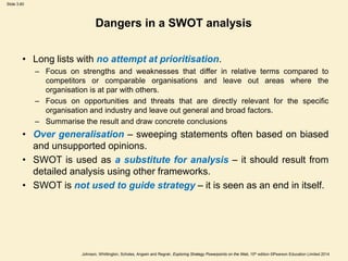 Slide 3.60
Johnson, Whittington, Scholes, Angwin and Regnér, Exploring Strategy Powerpoints on the Web, 10th edition ©Pearson Education Limited 2014
Dangers in a SWOT analysis
• Long lists with no attempt at prioritisation.
– Focus on strengths and weaknesses that differ in relative terms compared to
competitors or comparable organisations and leave out areas where the
organisation is at par with others.
– Focus on opportunities and threats that are directly relevant for the specific
organisation and industry and leave out general and broad factors.
– Summarise the result and draw concrete conclusions
• Over generalisation – sweeping statements often based on biased
and unsupported opinions.
• SWOT is used as a substitute for analysis – it should result from
detailed analysis using other frameworks.
• SWOT is not used to guide strategy – it is seen as an end in itself.
 