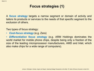 Slide 6.10
Johnson, Whittington, Scholes, Angwin and Regnér, Exploring Strategy Powerpoints on the Web, 10th edition ©Pearson Education Limited 2014
Focus strategies (1)
A focus strategy targets a narrow segment or domain of activity and
tailors its products or services to the needs of that specific segment to the
exclusion of others.
Two types of focus strategy:
• Cost-focus strategy (e.g. Zara)
• Differentiation focus strategy (e.g. ARM Holdings dominates the
world market for mobile phone chips, despite being only a fraction of the
size of the leading microprocessor manufacturers, AMD and Intel, which
also make chips for a wide range of computers).
 