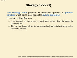 Slide 6.14
Johnson, Whittington, Scholes, Angwin and Regnér, Exploring Strategy Powerpoints on the Web, 10th edition ©Pearson Education Limited 2014
Strategy clock (1)
The strategy clock provides an alternative approach to generic
strategy which gives more scope for hybrid strategies.
It has two distinct features:
– It is focused on the prices to customers rather than the costs to
organisations.
– The circular design allows for incremental adjustments in strategy rather
than stark choices.
 