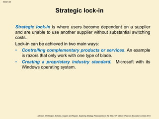 Slide 6.20
Johnson, Whittington, Scholes, Angwin and Regnér, Exploring Strategy Powerpoints on the Web, 10th edition ©Pearson Education Limited 2014
Strategic lock-in
Strategic lock-in is where users become dependent on a supplier
and are unable to use another supplier without substantial switching
costs.
Lock-in can be achieved in two main ways:
• Controlling complementary products or services. An example
is razors that only work with one type of blade.
• Creating a proprietary industry standard. Microsoft with its
Windows operating system.
 