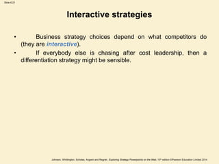 Slide 6.21
Johnson, Whittington, Scholes, Angwin and Regnér, Exploring Strategy Powerpoints on the Web, 10th edition ©Pearson Education Limited 2014
Interactive strategies
• Business strategy choices depend on what competitors do
(they are interactive).
• If everybody else is chasing after cost leadership, then a
differentiation strategy might be sensible.
 