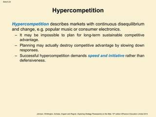 Slide 6.24
Johnson, Whittington, Scholes, Angwin and Regnér, Exploring Strategy Powerpoints on the Web, 10th edition ©Pearson Education Limited 2014
Hypercompetition
Hypercompetition describes markets with continuous disequilibrium
and change, e.g. popular music or consumer electronics.
– It may be impossible to plan for long-term sustainable competitive
advantage.
– Planning may actually destroy competitive advantage by slowing down
responses.
– Successful hypercompetition demands speed and initiative rather than
defensiveness.
 
