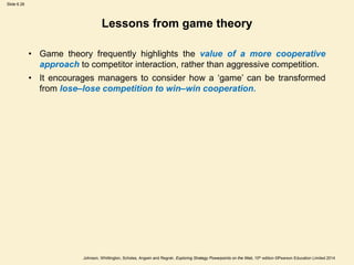 Slide 6.28
Johnson, Whittington, Scholes, Angwin and Regnér, Exploring Strategy Powerpoints on the Web, 10th edition ©Pearson Education Limited 2014
Lessons from game theory
• Game theory frequently highlights the value of a more cooperative
approach to competitor interaction, rather than aggressive competition.
• It encourages managers to consider how a ‘game’ can be transformed
from lose–lose competition to win–win cooperation.
 