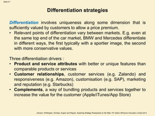 Slide 6.7
Johnson, Whittington, Scholes, Angwin and Regnér, Exploring Strategy Powerpoints on the Web, 10th edition ©Pearson Education Limited 2014
Differentiation strategies
Differentiation involves uniqueness along some dimension that is
sufficiently valued by customers to allow a price premium.
• Relevant points of differentiation vary between markets. E.g. even at
the same top end of the car market, BMW and Mercedes differentiate
in different ways, the first typically with a sportier image, the second
with more conservative values.
Three differentiation drivers :
• Product and service attributes with better or unique features than
comparable products or services
• Customer relationships, customer services (e.g. Zalando) and
responsiveness (e.g. Amazon), customisation (e.g. SAP), marketing
and reputation (e.g. Starbucks)
• Complements, a way of bundling products and services together to
increase the value for the customer (Apple/iTunes/App Store)
 