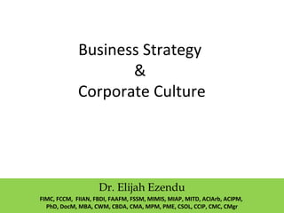 Business Strategy
&
Corporate Culture
Dr. Elijah Ezendu
FIMC, FCCM, FIIAN, FBDI, FAAFM, FSSM, MIMIS, MIAP, MITD, ACIArb, ACIPM,
PhD, DocM, MBA, CWM, CBDA, CMA, MPM, PME, CSOL, CCIP, CMC, CMgr
 