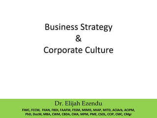 Business Strategy
&
Corporate Culture
Dr. Elijah Ezendu
FIMC, FCCM, FIIAN, FBDI, FAAFM, FSSM, MIMIS, MIAP, MITD, ACIArb, ACIPM,
PhD, DocM, MBA, CWM, CBDA, CMA, MPM, PME, CSOL, CCIP, CMC, CMgr
 