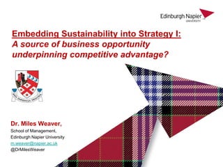 Embedding Sustainability into Strategy I:
A source of business opportunity
underpinning competitive advantage?




Dr. Miles Weaver,
School of Management,
Edinburgh Napier University
m.weaver@napier.ac.uk
@DrMilesWeaver
 