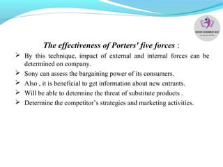 The effectiveness of Porters' five forces :
 By this technique, impact of external and internal forces can be
determined on company.
 Sony can assess the bargaining power of its consumers.
 Also , it is beneficial to get information about new entrants.
 Will be able to determine the threat of substitute products .
 Determine the competitor’s strategies and marketing activities.
 