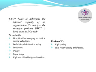 SWOT helps to determine the
internal capacity of an
organization To analyse the
strategic position SWOT is
been done as followed:
Strengths(S):
 First identified company to deal in
mobile technology.
 Well-built administration policy.
 Innovation.
 Quality.
 Brand image
 High specialized integrated services.
Weakness(W):
 High pricing.
 Inter-rivalry among departments.
 