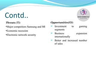Contd..
Threats (T):
•Major competitors Samsung and MI
•Economic recession
•Electronic network security
Opportunities(O):
 Investment to gaming
segments
 Business expansion
internationally
 Better and increased number
of sales
 