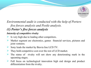 Environmental audit is conducted with the help of Porters
five forces analysis and Pestle analysis.
(1) Porter’s five forces analysis
Intensity of competitive rivalry
 Is very high due to leading other competitors.
 Market segment are electronics, games financial services, pictures and
joint ventures.
 Sony leads the market by Bravia line LCD TV.
 They hold competitive cost over the rest of LCD market.
 The status of rivalry will not show any deteriorating mark in the
upcoming stages.
 Full focus on technological innovation high end design and product
differentiation from the rivalry.
 
