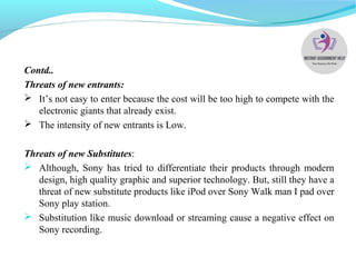Contd..
Threats of new entrants:
 It’s not easy to enter because the cost will be too high to compete with the
electronic giants that already exist.
 The intensity of new entrants is Low.
Threats of new Substitutes:
 Although, Sony has tried to differentiate their products through modern
design, high quality graphic and superior technology. But, still they have a
threat of new substitute products like iPod over Sony Walk man I pad over
Sony play station.
 Substitution like music download or streaming cause a negative effect on
Sony recording.
 