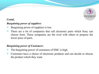 Contd..
Bargaining power of suppliers:
 Bargaining power of suppliers is low.
 There are a lot of companies that sell electronic parts which Sony can
choose from. These companies are the rival with others to propose the
lower price of parts.
Bargaining power of Customers:
 The bargaining power of customers of SMC is high.
 Customers have a choice of electronic products and can decide to choose
the product which they want.
 
