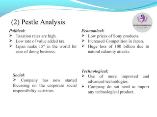 (2) Pestle Analysis
Political:
 Taxation rates are high.
 Low rate of value added tax.
 Japan ranks 15th
in the world for
ease of doing business.
Economical:
 Low prices of Sony products.
 Increased Competition in Japan.
 Huge loss of 100 billion due to
natural calamity attacks.
Technological:
 Use of more improved and
advanced technologies.
 Company do not need to import
any technological product.
Social:
 Company has now started
focussing on the corporate social
responsibility activities.
 