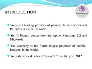 INTRODUCTION
Sony is a leading provider of phones, its accessories and
PC cards in the entire world.
Sony's biggest competitors are Apple, Samsung, LG and
Microsoft.
The company is the fourth largest producer of mobile
handsets in the world.
Sony showcased sales of Yen 622.7m in the year 2012.
 