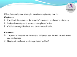 When formulating new strategies stakeholders play key role i.e.
Employees:
 Provides information on the behalf of customer’s needs and preferences.
 Main role employees is to execute the plan of action.
 Conduct the organizational and environmental audit.
Customers:
 To provide relevant information to company with respect to their wants
and preferences.
 Buying of goods and services produced by SMC.
 