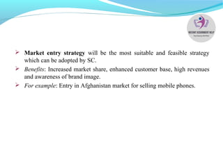  Market entry strategy will be the most suitable and feasible strategy
which can be adopted by SC.
 Benefits: Increased market share, enhanced customer base, high revenues
and awareness of brand image.
 For example: Entry in Afghanistan market for selling mobile phones.
 