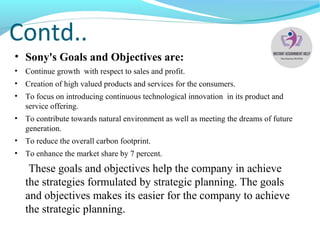 Contd..
• Sony's Goals and Objectives are:
• Continue growth with respect to sales and profit.
• Creation of high valued products and services for the consumers.
• To focus on introducing continuous technological innovation in its product and
service offering.
• To contribute towards natural environment as well as meeting the dreams of future
generation.
• To reduce the overall carbon footprint.
• To enhance the market share by 7 percent.
These goals and objectives help the company in achieve
the strategies formulated by strategic planning. The goals
and objectives makes its easier for the company to achieve
the strategic planning.
 