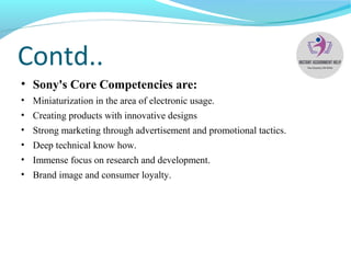 Contd..
• Sony's Core Competencies are:
• Miniaturization in the area of electronic usage.
• Creating products with innovative designs
• Strong marketing through advertisement and promotional tactics.
• Deep technical know how.
• Immense focus on research and development.
• Brand image and consumer loyalty.
 
