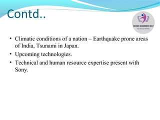 Contd..
• Climatic conditions of a nation – Earthquake prone areas
of India, Tsunami in Japan.
• Upcoming technologies.
• Technical and human resource expertise present with
Sony.
 
