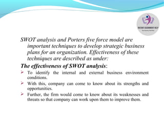 SWOT analysis and Porters five force model are
important techniques to develop strategic business
plans for an organization. Effectiveness of these
techniques are described as under:
The effectiveness of SWOT analysis:
 To identify the internal and external business environment
conditions.
 With this, company can come to know about its strengths and
opportunities.
 Further, the firm would come to know about its weaknesses and
threats so that company can work upon them to improve them.
 