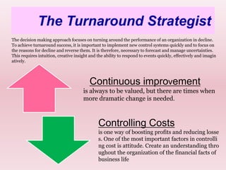 The Turnaround Strategist18The decision making approach focuses on turning around the performance of an organization in decline. To achieve turnaround success, it is important to implement new control systems quickly and to focus on the reasons for decline and reverse them. It is therefore, necessary to forecast and manage uncertainties. This requires intuition, creative insight and the ability to respond to events quickly, effectively and imaginatively.Continuous improvementis always to be valued, but there are times when more dramatic change is needed. Controlling Costsis one way of boosting profits and reducing losses. One of the most important factors in controlling cost is attitude. Create an understanding throughout the organization of the financial facts of business life