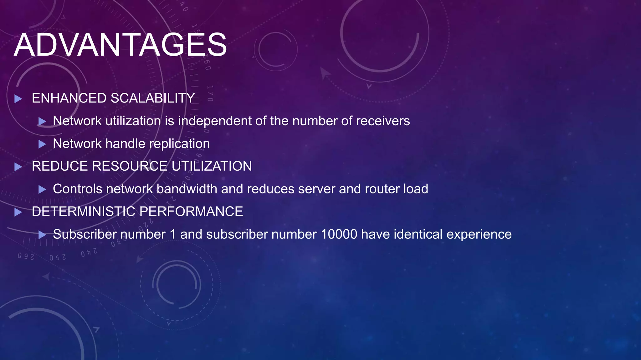 ADVANTAGES
 ENHANCED SCALABILITY
 Network utilization is independent of the number of receivers
 Network handle replication
 REDUCE RESOURCE UTILIZATION
 Controls network bandwidth and reduces server and router load
 DETERMINISTIC PERFORMANCE
 Subscriber number 1 and subscriber number 10000 have identical experience
 
