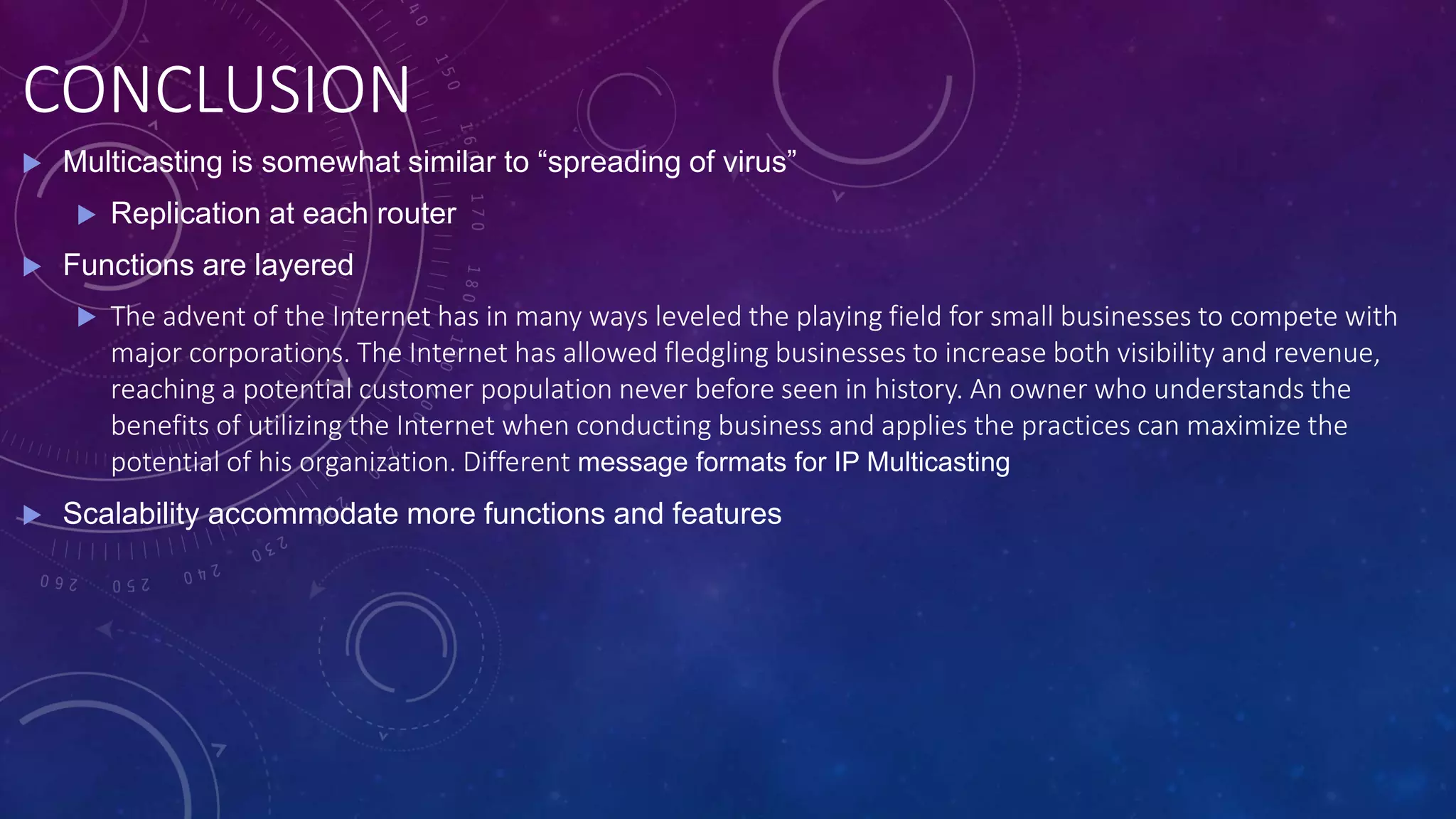 CONCLUSION
 Multicasting is somewhat similar to “spreading of virus”
 Replication at each router
 Functions are layered
 The advent of the Internet has in many ways leveled the playing field for small businesses to compete with
major corporations. The Internet has allowed fledgling businesses to increase both visibility and revenue,
reaching a potential customer population never before seen in history. An owner who understands the
benefits of utilizing the Internet when conducting business and applies the practices can maximize the
potential of his organization. Different message formats for IP Multicasting
 Scalability accommodate more functions and features
 