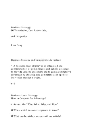 Business Strategy:
Differentiation, Cost Leadership,
and Integration
Lina Deng
Business Strategy and Competitive Advantage
• A business-level strategy is an integrated and
coordinated set of commitments and actions designed
to provide value to customers and to gain a competitive
advantage by utilizing core competencies in specific
individual product markets.
6–2
Business-Level Strategy:
How to Compete for Advantage?
• Answer the “Who, What, Why, and How”
Ø Who - which customer segments to serve?
Ø What needs, wishes, desires will we satisfy?
 