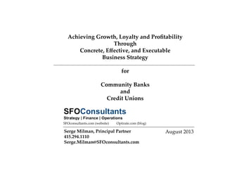 Achieving  Growth,  Loyalty  and  Proﬁtability    
Through    
Concrete,  Eﬀective,  and  Executable    
Business  Strategy  
  
for    
  
Community  Banks    
and    
Credit  Unions	
August  2013	
Serge  Milman,  Principal  Partner	
415.294.1110	
Serge.Milman@SFOconsultants.com	
Optirate.com  (blog)	
SFOconsultants.com  (website)	
 